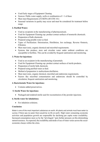  Used Early stages of Equipment Cleaning
 Sources: Public water supply, wells or combination of > 1 of these
 Must meet Requirements of USEPA (40 CFR 141)
 Seasonal variations in quality may occur and must be considered for treatment before
usage.
2. Purified Water:
 Used as excipients in the manufacturing of pharmaceuticals.
 Used for Equipment Cleaning esp. product contact surfaces of nonsterile chemicals.
 Preparation of bulk chemicals.
 Prepared using potable water as feed.
 Types of Purification: Deionisation, Distillation, Ion exchange, Reverse Osmosis,
Filtration.
 Must meet ionic, organic chemical and microbial requirements.
 Systems that produce, store and circulate water under ambient conditions are
susceptible to biofilms. This can be avoided by frequent sanitization and monitoring.
3. Water for injections:
 Used as an excipient in the manufacturing of potentials.
 Used for Equipment Cleaning esp. product contact surfaces of sterile products.
 Preparation of sterile bulk chemicals.
 Prepared using purified water as feed.
 Method of preparation is multicolumn distillation.
 Must meet ionic, organic chemical, microbial and endotoxins requirements.
 Factors like microbial contamination and endotoxins should be controlled by
circulation, frequent sanitization and monitoring.
4. Bacteriostatic Water for injections:
 Contains added preservatives.
5. Sterile Water for injections:
 Packaged and rendered sterile used for reconstitution of dry powder injections.
6. Sterile water for inhalations:
 For inhalation solutions.
Conclusion
Water is one of the most important substances on earth. All plants and animals must have water to
survive. If there was no water there would be no life on earth. High water consuming economic
activities and population growth are responsible for declining per capita water availability.
Increased consumption more so by the “privileged,” puts further pressure on this diminishing
natural resource. As expected, the availability and mode of use of water varies across the socio-
economic classes within the cities.
 