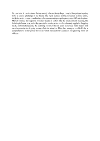 To conclude, it can be stated that the supply of water in the large cities in Bangladesh is going
to be a serious challenge in the future. The rapid increase in the population in these cities,
depleting water resources and enhanced consumer needs are going to create a difficult situation.
Market-oriented development with new needs in sectors like the entertainment industry, the
building industry, new technologies with increasing water needs, enhanced supply in shopping
malls, and simultaneously, the alarming rise in pollution levels in surface water bodies and
even in groundwater is going to exacerbate the situation. Therefore, an urgent need is felt for a
comprehensive water policy for cities which satisfactorily addresses the growing needs of
citizens.
 
