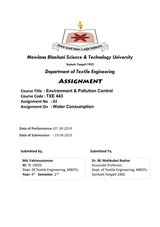 Mawlana Bhashani Science & Technology University
Santosh, Tangail-1902
Department of Textile Engineering
Course Title : Environment & Pollution Control
Course Code : TXE 443
Assignment No : 01
Assignment On : Water Consumption
Date of Performance :07 .04.2019
Date of Submission : 19.04.2019
Submitted by,
Md. Fahimuzzaman
ID: TE 14025
Dept. Of Textile Engineering, MBSTU
Year: 4th Semester: 2nd
Submitted To,
Dr. M. Mahbubul Bashar
Associate Professor,
Dept. of Textile Engineering, MBSTU
Santosh,Tangail-1902
 
