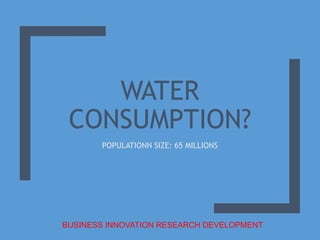 WATER
CONSUMPTION?
POPULATIONN SIZE: 65 MILLIONS
BUSINESS INNOVATION RESEARCH DEVELOPMENT
 