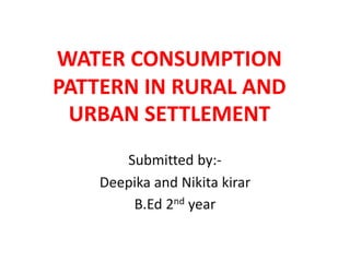 WATER CONSUMPTION
PATTERN IN RURAL AND
URBAN SETTLEMENT
Submitted by:-
Deepika and Nikita kirar
B.Ed 2nd year
 