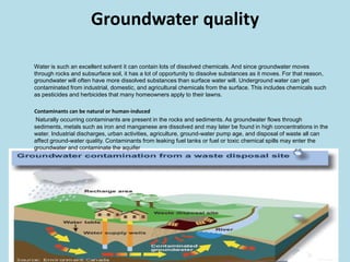 Groundwater quality        Water is such an excellent solvent it can contain lots of dissolved chemicals. And since groundwater moves through rocks and subsurface soil, it has a lot of opportunity to dissolve substances as it moves. For that reason, groundwater will often have more dissolved substances than surface water will.Underground water can get contaminated from industrial, domestic, and agricultural chemicals from the surface. This includes chemicals such as pesticides and herbicides that many homeowners apply to their lawns.          Contaminants can be natural or human-inducedNaturally occurring contaminants are present in the rocks and sediments. As groundwater flows through sediments, metals such as iron and manganese are dissolved and may later be found in high concentrations in the water. Industrial discharges, urban activities, agriculture, ground-water pump age, and disposal of waste all can affect ground-water quality. Contaminants from leaking fuel tanks or fuel or toxic chemical spills may enter the groundwater and contaminate the aquifer