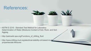 References:
• ASTM D 2216 - Standard Test Method for Laboratory
Determination of Water (Moisture) Content of Soil, Rock, and Soil-
Aggreg
• http://petrowiki.spe.org/Functions_of_drilling_fluid
• http://www.drilling-mud.org/electrical-stability-oil-based-mud-
properties/ate Mixtures .
 