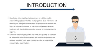INTRODUCTION
 Knowledge of the liquid and solids content of a drilling mud is
essential for good control of the mud properties. Such information will
often explain poor performance of the mud and indicate whether the
mud can best be conditioned by the addition of water or whether
treatment with chemical thinner or the removal of the contaminant is
required.
 For muds containing only water and solids, the quantity of each can
be determined from the mud density and from the evaporation of a
weighed sample of mud. water content can also be obtained by
measuring the liquid fraction.
 