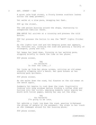 2.
2 EXT. STREET - DAY 2
A quiet calm high street, a frosty breeze scatters leaves
across the damp pavement.
Val walks at a slow pace, dragging her feet.
POV up the street.
The odd person buzzing around the shops, chattering to
unexpected familiar faces.
NEW ANGLE Val arrives at a crossing and presses the cold
button.
POV Val presses the button to see the ’WAIT’ lights flicker
on.
As the lights turn red and the beeping green man appears,
Val ventures out, crossing the road and passing a variety of
strangers, young and old.
Val keeps her head down, focusing on her walking pace,
stopping briefly to check the time on her phone.
POV phone screen.
VAL
(to herself)
Is that the time...?
Val looks up from her phone screen, noticing an old woman
steadily slumping onto a bench. Her gaze breaks as her
walking pace quickens.
POV phone screen.
As she walks down the road, Val fixates on the old woman on
the bench again.
Suddenly Val begins to rush down the road, frantically
looking into shop windows before finding a coffee shop and
hurling into the toilet, emerging moments later wiping her
mouth with toilet paper, making her way out the shop.
VAL
(to herself)
I’m going to be late.
Val upholds a light jog down the road, weaving in-between
the groups of people on the pavement. She stops in her track
as she rummages around for her buzzing phone.
POV phone screen.
(CONTINUED)
 