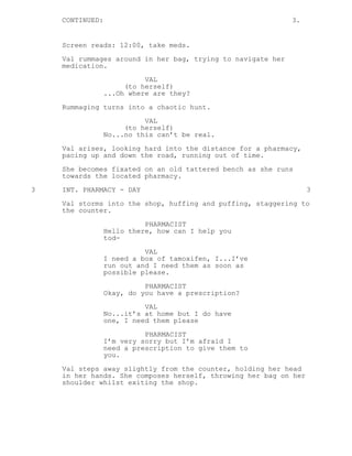 CONTINUED: 3.
Screen reads: 12:00, take meds.
Val rummages around in her bag, trying to navigate her
medication.
VAL
(to herself)
...Oh where are they?
Rummaging turns into a chaotic hunt.
VAL
(to herself)
No...no this can’t be real.
Val arises, looking hard into the distance for a pharmacy,
pacing up and down the road, running out of time.
She becomes fixated on an old tattered bench as she runs
towards the located pharmacy.
3 INT. PHARMACY - DAY 3
Val storms into the shop, huffing and puffing, staggering to
the counter.
PHARMACIST
Hello there, how can I help you
tod-
VAL
I need a box of tamoxifen, I...I’ve
run out and I need them as soon as
possible please.
PHARMACIST
Okay, do you have a prescription?
VAL
No...it’s at home but I do have
one, I need them please
PHARMACIST
I’m very sorry but I’m afraid I
need a prescription to give them to
you.
Val steps away slightly from the counter, holding her head
in her hands. She composes herself, throwing her bag on her
shoulder whilst exiting the shop.
 