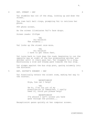 4.
4 EXT. STREET - DAY 4
Val stumbles bac out of the shop, looking up and down the
street.
The town hall bell rings, prompting Val to retrieve her
phone.
POV phone screen.
As the screen illuminates Val’s face drops.
Screen reads: 12:01pm
VAL
(to herself)
The surgery...
Val looks up the street once more.
VAL
(to herself)
I have to get there fast.
Val turns back to look down the road, beginning to run the
opposite way at sight of the bus progressing quicker and
quicker until it roars pass her. Val staggers to a stop,
maintaining a slow and steady pace towards the bus stop.
Val slumps against the bus stop post, gazing solemnly into
the distance.
5 EXT. DOCTOR’S SURGERY - DAY 5
Val frantically enters the silent room, making her way to
the counter.
RECEPTIONIST
Hiya, how can I help?
VAL
Um hi, I’ve run out of my
prescription of Tamoxifen, I really
need it, could you please help?
RECEPTIONIST
I’m afraid I can’t unless you have
gone through the process...
Receptionist gazes quickly at her computer screen.
(CONTINUED)
 
