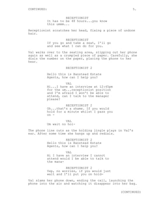 CONTINUED: 5.
RECEPTIONIST
It has to be 48 hours...you know
this ummm...
Receptionist scratches her head, fixing a piece of undone
hair.
RECEPTIONIST
If you go and take a seat, I’ll go
and see what I can do for you.
Val walks over to the seating area, slipping out her phone
again as well as a crumpled piece of paper. Carefully, she
dials the number on the paper, placing the phone to her
hear.
RECEPTIONIST 2
Hello this is Banstead Estate
Agents, how can I help you?
VAL
Hi...I have an interview at 12:45pm
for the um...receptionist position
and I’m afraid I won’t be able to
attend, can I talk to the manager
please?
RECEPTIONIST 2
Oh...that’s a shame. If you would
hold for a minute whilst I pass you
on -
VAL
Um wait no hol-
The phone line cuts as the holding jingle plays in Val’s
ear. After some time she hangs up and redials.
RECEPTIONIST 2
Hello this is Banstead Estate
Agents, how can I help you?
VAL
Hi I have an interview I cannot
attend would I be able to talk to
the mana-
RECEPTIONIST 2
Yep, no worries, if you would just
wait and I’ll put you on hold-
Val slams her phone down, ending the call, launching the
phone into the air and watching it disappear into her bag.
(CONTINUED)
 