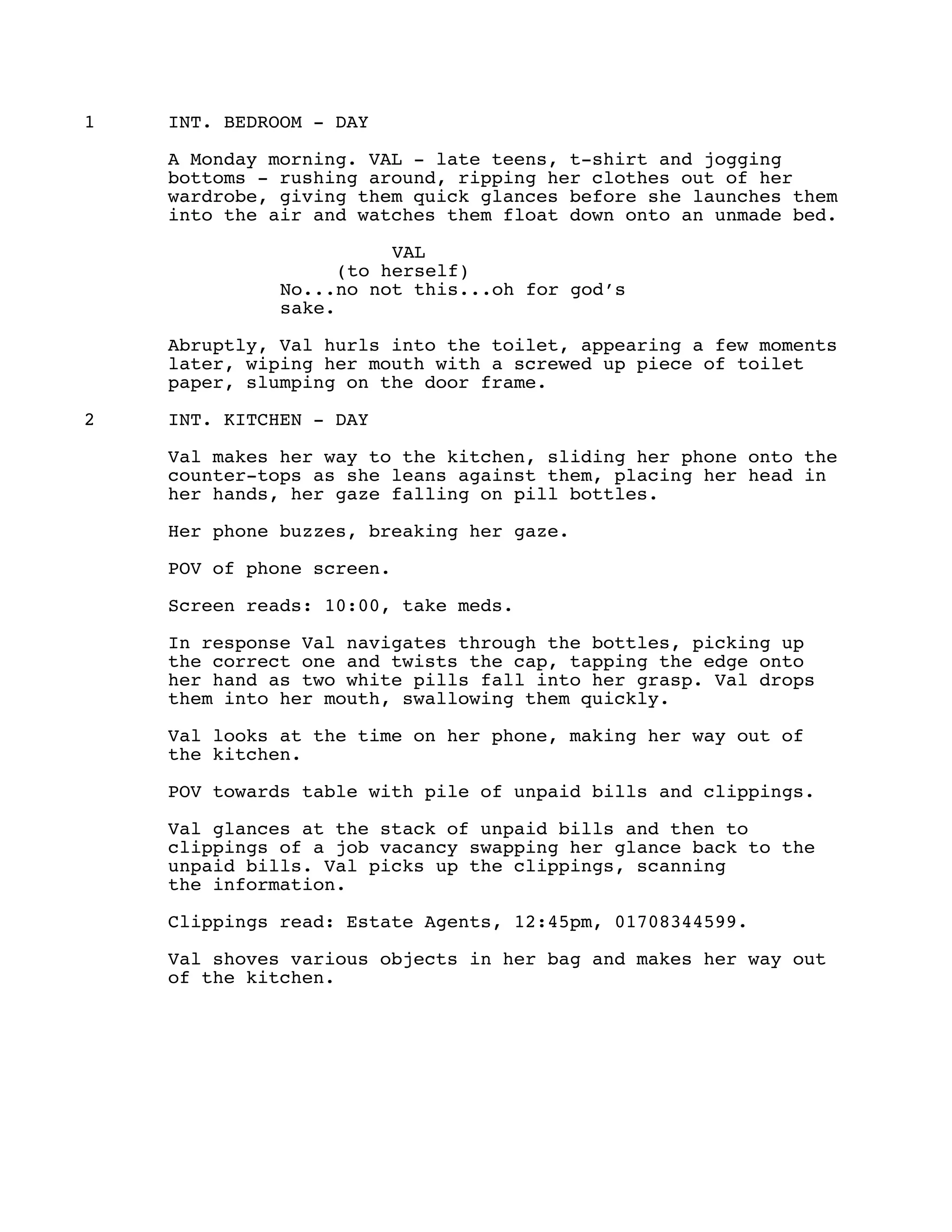 1 INT. BEDROOM - DAY
A Monday morning. VAL - late teens, t-shirt and jogging
bottoms - rushing around, ripping her clothes out of her
wardrobe, giving them quick glances before she launches them
into the air and watches them float down onto an unmade bed.
VAL
(to herself)
No...no not this...oh for god’s
sake.
Abruptly, Val hurls into the toilet, appearing a few moments
later, wiping her mouth with a screwed up piece of toilet
paper, slumping on the door frame.
2 INT. KITCHEN - DAY
Val makes her way to the kitchen, sliding her phone onto the
counter-tops as she leans against them, placing her head in
her hands, her gaze falling on pill bottles.
Her phone buzzes, breaking her gaze.
POV of phone screen.
Screen reads: 10:00, take meds.
In response Val navigates through the bottles, picking up
the correct one and twists the cap, tapping the edge onto
her hand as two white pills fall into her grasp. Val drops
them into her mouth, swallowing them quickly.
Val looks at the time on her phone, making her way out of
the kitchen.
POV towards table with pile of unpaid bills and clippings.
Val glances at the stack of unpaid bills and then to
clippings of a job vacancy swapping her glance back to the
unpaid bills. Val picks up the clippings, scanning
the information.
Clippings read: Estate Agents, 12:45pm, 01708344599.
Val shoves various objects in her bag and makes her way out
of the kitchen.
 