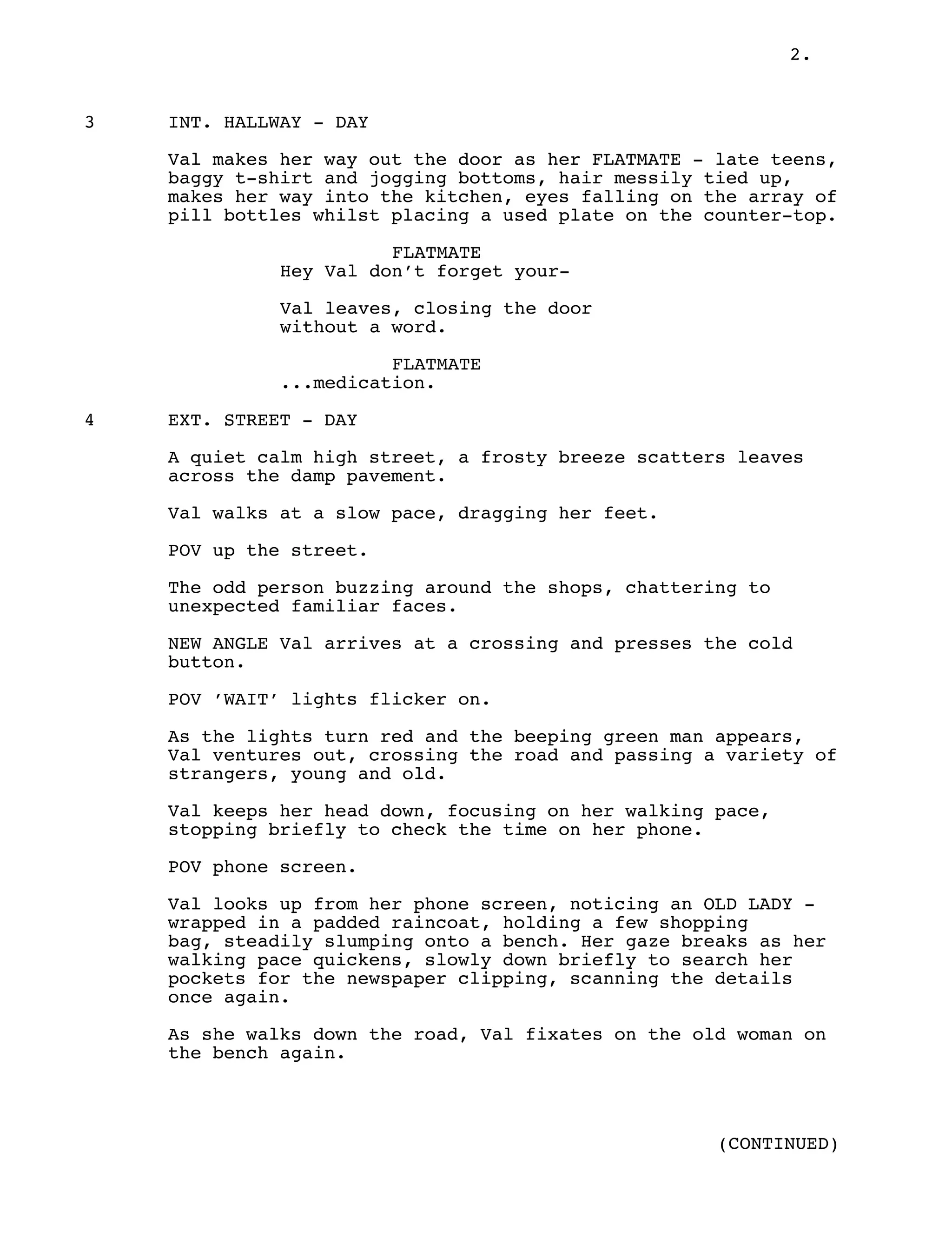 2.
3 INT. HALLWAY - DAY
Val makes her way out the door as her FLATMATE - late teens,
baggy t-shirt and jogging bottoms, hair messily tied up,
makes her way into the kitchen, eyes falling on the array of
pill bottles whilst placing a used plate on the counter-top.
FLATMATE
Hey Val don’t forget your-
Val leaves, closing the door
without a word.
FLATMATE
...medication.
4 EXT. STREET - DAY
A quiet calm high street, a frosty breeze scatters leaves
across the damp pavement.
Val walks at a slow pace, dragging her feet.
POV up the street.
The odd person buzzing around the shops, chattering to
unexpected familiar faces.
NEW ANGLE Val arrives at a crossing and presses the cold
button.
POV ’WAIT’ lights flicker on.
As the lights turn red and the beeping green man appears,
Val ventures out, crossing the road and passing a variety of
strangers, young and old.
Val keeps her head down, focusing on her walking pace,
stopping briefly to check the time on her phone.
POV phone screen.
Val looks up from her phone screen, noticing an OLD LADY -
wrapped in a padded raincoat, holding a few shopping
bag, steadily slumping onto a bench. Her gaze breaks as her
walking pace quickens, slowly down briefly to search her
pockets for the newspaper clipping, scanning the details
once again.
As she walks down the road, Val fixates on the old woman on
the bench again.
(CONTINUED)
 