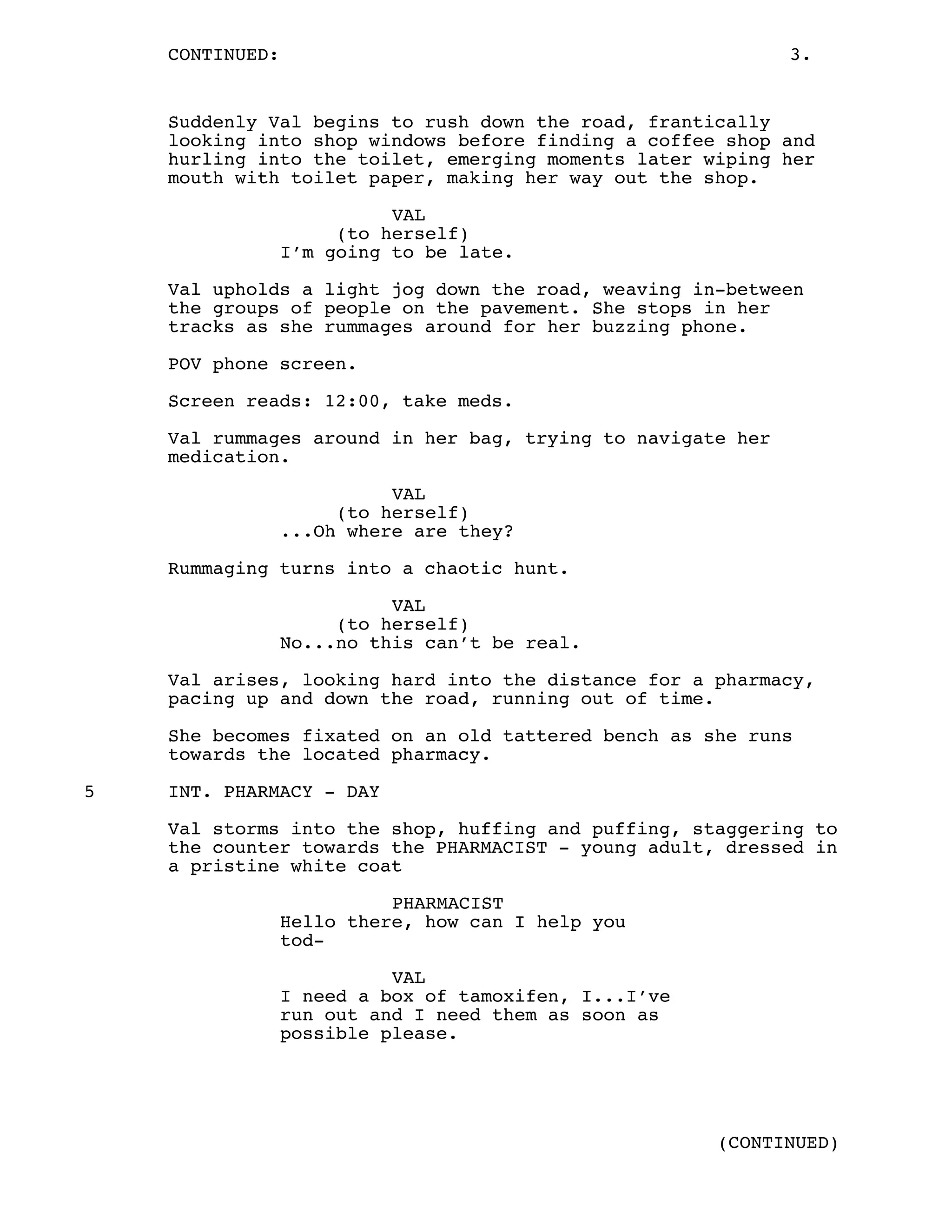 CONTINUED: 3.
Suddenly Val begins to rush down the road, frantically
looking into shop windows before finding a coffee shop and
hurling into the toilet, emerging moments later wiping her
mouth with toilet paper, making her way out the shop.
VAL
(to herself)
I’m going to be late.
Val upholds a light jog down the road, weaving in-between
the groups of people on the pavement. She stops in her
tracks as she rummages around for her buzzing phone.
POV phone screen.
Screen reads: 12:00, take meds.
Val rummages around in her bag, trying to navigate her
medication.
VAL
(to herself)
...Oh where are they?
Rummaging turns into a chaotic hunt.
VAL
(to herself)
No...no this can’t be real.
Val arises, looking hard into the distance for a pharmacy,
pacing up and down the road, running out of time.
She becomes fixated on an old tattered bench as she runs
towards the located pharmacy.
5 INT. PHARMACY - DAY
Val storms into the shop, huffing and puffing, staggering to
the counter towards the PHARMACIST - young adult, dressed in
a pristine white coat
PHARMACIST
Hello there, how can I help you
tod-
VAL
I need a box of tamoxifen, I...I’ve
run out and I need them as soon as
possible please.
(CONTINUED)
 