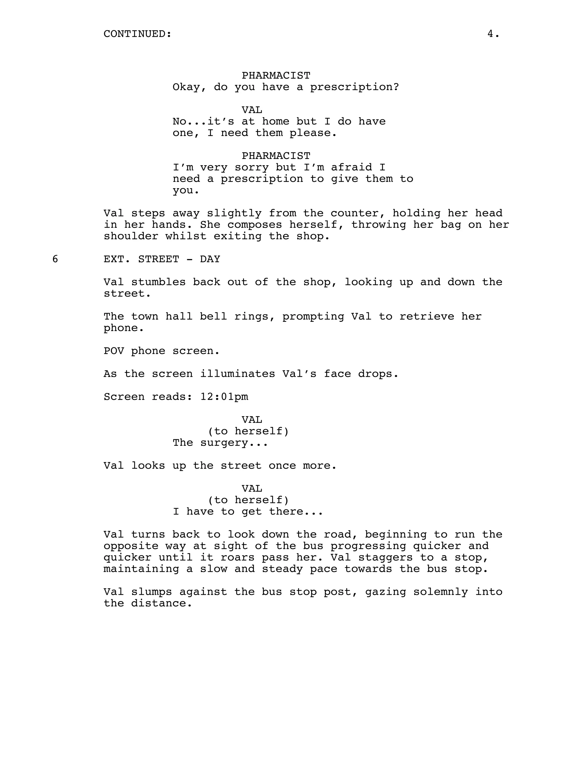 CONTINUED: 4.
PHARMACIST
Okay, do you have a prescription?
VAL
No...it’s at home but I do have
one, I need them please.
PHARMACIST
I’m very sorry but I’m afraid I
need a prescription to give them to
you.
Val steps away slightly from the counter, holding her head
in her hands. She composes herself, throwing her bag on her
shoulder whilst exiting the shop.
6 EXT. STREET - DAY
Val stumbles back out of the shop, looking up and down the
street.
The town hall bell rings, prompting Val to retrieve her
phone.
POV phone screen.
As the screen illuminates Val’s face drops.
Screen reads: 12:01pm
VAL
(to herself)
The surgery...
Val looks up the street once more.
VAL
(to herself)
I have to get there...
Val turns back to look down the road, beginning to run the
opposite way at sight of the bus progressing quicker and
quicker until it roars pass her. Val staggers to a stop,
maintaining a slow and steady pace towards the bus stop.
Val slumps against the bus stop post, gazing solemnly into
the distance.
 