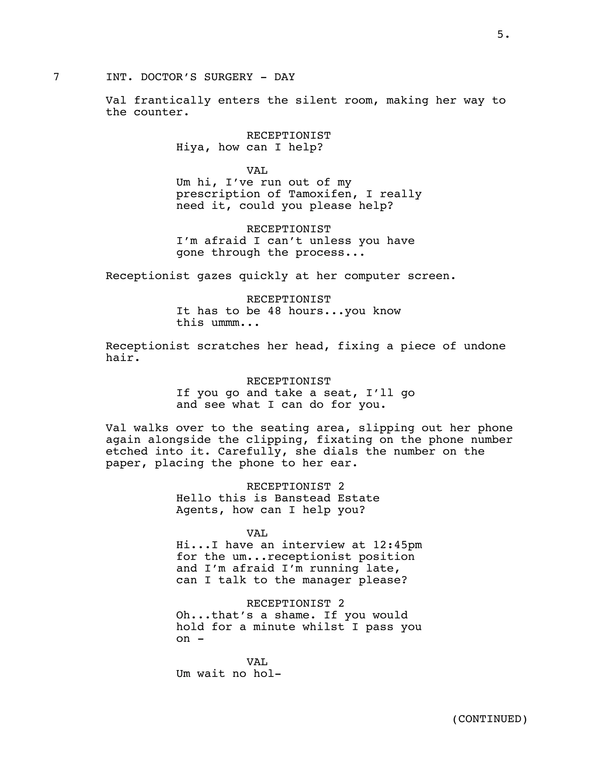 5.
7 INT. DOCTOR’S SURGERY - DAY
Val frantically enters the silent room, making her way to
the counter.
RECEPTIONIST
Hiya, how can I help?
VAL
Um hi, I’ve run out of my
prescription of Tamoxifen, I really
need it, could you please help?
RECEPTIONIST
I’m afraid I can’t unless you have
gone through the process...
Receptionist gazes quickly at her computer screen.
RECEPTIONIST
It has to be 48 hours...you know
this ummm...
Receptionist scratches her head, fixing a piece of undone
hair.
RECEPTIONIST
If you go and take a seat, I’ll go
and see what I can do for you.
Val walks over to the seating area, slipping out her phone
again alongside the clipping, fixating on the phone number
etched into it. Carefully, she dials the number on the
paper, placing the phone to her ear.
RECEPTIONIST 2
Hello this is Banstead Estate
Agents, how can I help you?
VAL
Hi...I have an interview at 12:45pm
for the um...receptionist position
and I’m afraid I’m running late,
can I talk to the manager please?
RECEPTIONIST 2
Oh...that’s a shame. If you would
hold for a minute whilst I pass you
on -
VAL
Um wait no hol-
(CONTINUED)
 