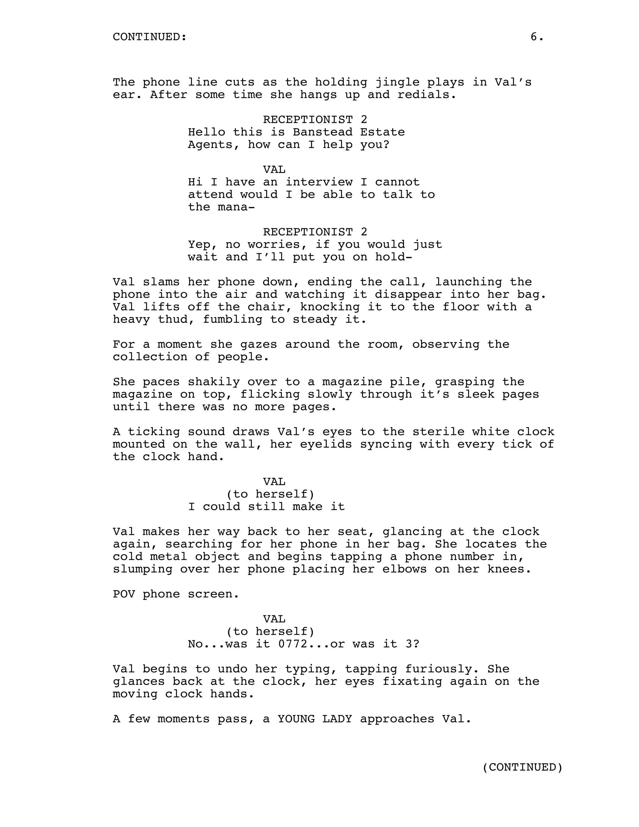 CONTINUED: 6.
The phone line cuts as the holding jingle plays in Val’s
ear. After some time she hangs up and redials.
RECEPTIONIST 2
Hello this is Banstead Estate
Agents, how can I help you?
VAL
Hi I have an interview I cannot
attend would I be able to talk to
the mana-
RECEPTIONIST 2
Yep, no worries, if you would just
wait and I’ll put you on hold-
Val slams her phone down, ending the call, launching the
phone into the air and watching it disappear into her bag.
Val lifts off the chair, knocking it to the floor with a
heavy thud, fumbling to steady it.
For a moment she gazes around the room, observing the
collection of people.
She paces shakily over to a magazine pile, grasping the
magazine on top, flicking slowly through it’s sleek pages
until there was no more pages.
A ticking sound draws Val’s eyes to the sterile white clock
mounted on the wall, her eyelids syncing with every tick of
the clock hand.
VAL
(to herself)
I could still make it
Val makes her way back to her seat, glancing at the clock
again, searching for her phone in her bag. She locates the
cold metal object and begins tapping a phone number in,
slumping over her phone placing her elbows on her knees.
POV phone screen.
VAL
(to herself)
No...was it 0772...or was it 3?
Val begins to undo her typing, tapping furiously. She
glances back at the clock, her eyes fixating again on the
moving clock hands.
A few moments pass, a YOUNG LADY approaches Val.
(CONTINUED)
 