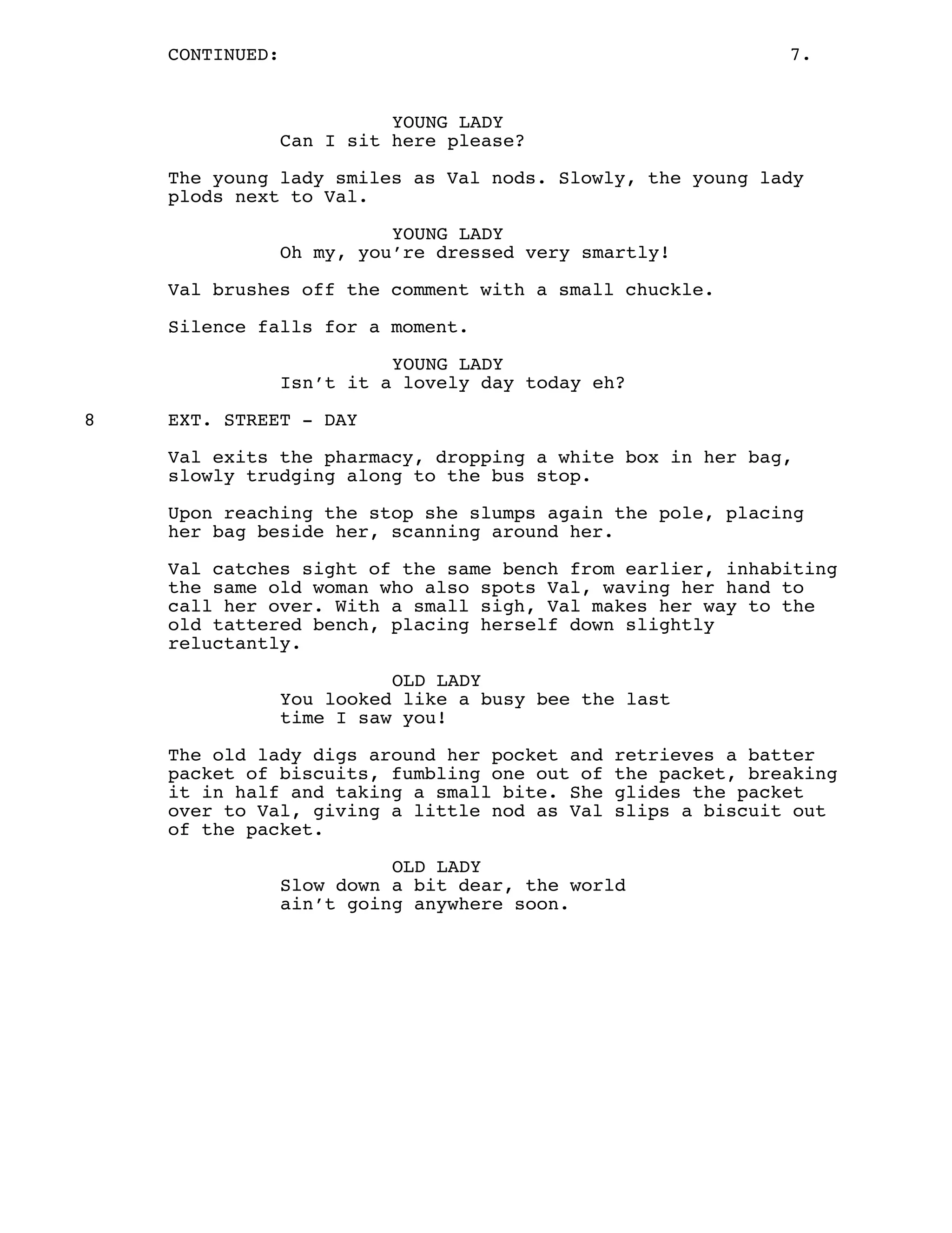 CONTINUED: 7.
YOUNG LADY
Can I sit here please?
The young lady smiles as Val nods. Slowly, the young lady
plods next to Val.
YOUNG LADY
Oh my, you’re dressed very smartly!
Val brushes off the comment with a small chuckle.
Silence falls for a moment.
YOUNG LADY
Isn’t it a lovely day today eh?
8 EXT. STREET - DAY
Val exits the pharmacy, dropping a white box in her bag,
slowly trudging along to the bus stop.
Upon reaching the stop she slumps again the pole, placing
her bag beside her, scanning around her.
Val catches sight of the same bench from earlier, inhabiting
the same old woman who also spots Val, waving her hand to
call her over. With a small sigh, Val makes her way to the
old tattered bench, placing herself down slightly
reluctantly.
OLD LADY
You looked like a busy bee the last
time I saw you!
The old lady digs around her pocket and retrieves a batter
packet of biscuits, fumbling one out of the packet, breaking
it in half and taking a small bite. She glides the packet
over to Val, giving a little nod as Val slips a biscuit out
of the packet.
OLD LADY
Slow down a bit dear, the world
ain’t going anywhere soon.
 