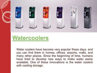 Watercoolers
Water coolers have become very popular these days, and
you can find them in homes, offices, airports, malls, and
many other places. Since the beginning of time, humans
have tried to develop new ways to make water easily
available. One of these innovations is the water coolers
with cooling storage.
 