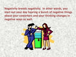 Negativity breeds negativity.  In other words, you start out your day hearing a bunch of negative things about your cowork...