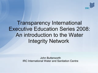 Transparency International Executive Education Series 2008: An introduction to the Water Integrity Network  John Butterworth IRC International Water and Sanitation Centre 