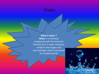 Water
What is water ?
Water is a chemical
compound with the chemical
formula H2O. A water molecule
contains one oxygen and
two hydrogen atoms connected
by covalent bonds
 