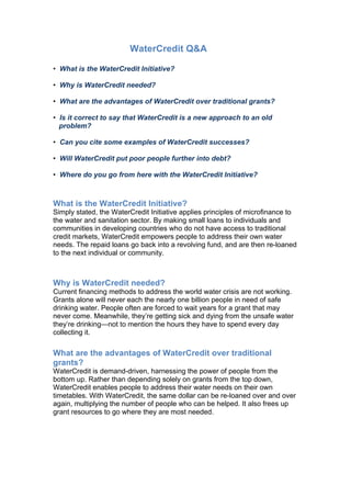 WaterCredit Q&A

• What is the WaterCredit Initiative?

• Why is WaterCredit needed?

• What are the advantages of WaterCredit over traditional grants?

• Is it correct to say that WaterCredit is a new approach to an old
  problem?

• Can you cite some examples of WaterCredit successes?

• Will WaterCredit put poor people further into debt?

• Where do you go from here with the WaterCredit Initiative?



What is the WaterCredit Initiative?
Simply stated, the WaterCredit Initiative applies principles of microfinance to
the water and sanitation sector. By making small loans to individuals and
communities in developing countries who do not have access to traditional
credit markets, WaterCredit empowers people to address their own water
needs. The repaid loans go back into a revolving fund, and are then re-loaned
to the next individual or community.



Why is WaterCredit needed?
Current financing methods to address the world water crisis are not working.
Grants alone will never each the nearly one billion people in need of safe
drinking water. People often are forced to wait years for a grant that may
never come. Meanwhile, they’re getting sick and dying from the unsafe water
they’re drinking—not to mention the hours they have to spend every day
collecting it.

What are the advantages of WaterCredit over traditional
grants?
WaterCredit is demand-driven, harnessing the power of people from the
bottom up. Rather than depending solely on grants from the top down,
WaterCredit enables people to address their water needs on their own
timetables. With WaterCredit, the same dollar can be re-loaned over and over
again, multiplying the number of people who can be helped. It also frees up
grant resources to go where they are most needed.
 