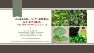 VEGETABLE AS MEDICINE:
WATERCRESS,
NASTURTIUM OFFICINALE
By
Kevin KF Ng, MD, PhD.
Former Associate Professor of Medicine
Division of Clinical Pharmacology
University of Miami, Miami, FL., USA
Email: kevinng68@gmail.com
A slide presentation for HealthCare Provider Seminar Jan 2020
 