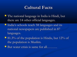 Cultural FactsCultural Facts
 The national language in India is Hindi, butThe national language in India is Hindi, but
there are 14 other official languages.there are 14 other official languages.
 India’s schools teach 58 languages and itsIndia’s schools teach 58 languages and its
national newspapers are published in 87national newspapers are published in 87
languages.languages.
 81.3% of the population is Hindu, but 12% of81.3% of the population is Hindu, but 12% of
the population is Muslim.the population is Muslim.
 But water crisis is same for all………But water crisis is same for all………
 