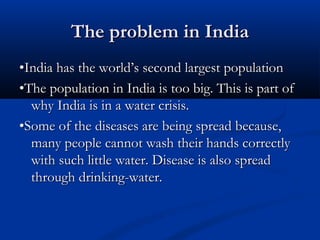 The problem in IndiaThe problem in India
••India has the world’s second largest populationIndia has the world’s second largest population
••The population in India is too big. This is part ofThe population in India is too big. This is part of
why India is in a water crisis.why India is in a water crisis.
••Some of the diseases are being spread because,Some of the diseases are being spread because,
many people cannot wash their hands correctlymany people cannot wash their hands correctly
with such little water. Disease is also spreadwith such little water. Disease is also spread
through drinking-water.through drinking-water.
 