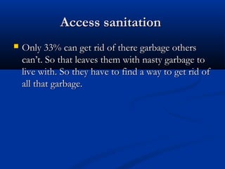 Access sanitationAccess sanitation
 Only 33% can get rid of there garbage othersOnly 33% can get rid of there garbage others
can’t. So that leaves them with nasty garbage tocan’t. So that leaves them with nasty garbage to
live with. So they have to find a way to get rid oflive with. So they have to find a way to get rid of
all that garbage.all that garbage.
 