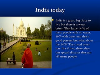India todayIndia today
 India is a great, big place toIndia is a great, big place to
live but there is a waterlive but there is a water
crises. That leave 14 % ofcrises. That leave 14 % of
there people with no water.there people with no water.
86% with water and that a86% with water and that a
good percent but what aboutgood percent but what about
the 14%? They need waterthe 14%? They need water
too. But if they share, theytoo. But if they share, they
can spread diseases that cancan spread diseases that can
kill many people.kill many people.
 