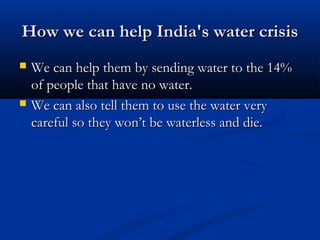 How we can help India's water crisisHow we can help India's water crisis
 We can help them by sending water to the 14%We can help them by sending water to the 14%
of people that have no water.of people that have no water.
 We can also tell them to use the water veryWe can also tell them to use the water very
careful so they won’t be waterless and die.careful so they won’t be waterless and die.
 