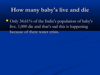 How many baby's live and dieHow many baby's live and die
 Only 34.61% of the India’s population of baby'sOnly 34.61% of the India’s population of baby's
live. 1,000 die and that’s sad this is happeninglive. 1,000 die and that’s sad this is happening
because of there water crisis.because of there water crisis.
 