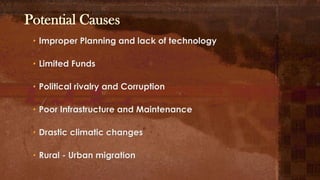 Potential Causes
• Improper Planning and lack of technology
• Limited Funds
• Political rivalry and Corruption
• Poor Infrastructure and Maintenance
• Drastic climatic changes
• Rural - Urban migration
 