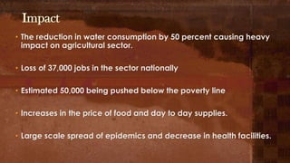 Impact
• The reduction in water consumption by 50 percent causing heavy
impact on agricultural sector.
• Loss of 37,000 jobs in the sector nationally
• Estimated 50,000 being pushed below the poverty line
• Increases in the price of food and day to day supplies.
• Large scale spread of epidemics and decrease in health facilities.
 