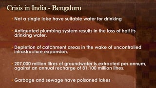 Crisis in India - Bengaluru
• Not a single lake have suitable water for drinking
• Antiquated plumbing system results in the loss of half its
drinking water.
• Depletion of catchment areas in the wake of uncontrolled
infrastructure expansion.
• 207,000 million litres of groundwater is extracted per annum,
against an annual recharge of 81,100 million litres.
• Garbage and sewage have poisoned lakes
 