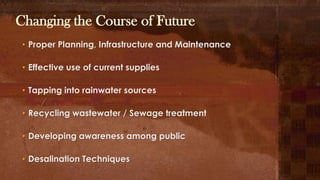 Changing the Course of Future
• Proper Planning, Infrastructure and Maintenance
• Effective use of current supplies
• Tapping into rainwater sources
• Recycling wastewater / Sewage treatment
• Developing awareness among public
• Desalination Techniques
 