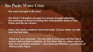 • The worst drought in 80 years
• The 2014–17 Brazilian drought is a severe drought affecting
the southeast of Brazil including the metropolitan areas of São
Paulo and Rio de Janeiro.
• Many São Paulo residents have had daily 12-hour water cut-offs
over the last year.
• There are two extremes: “On one side a rural reservoir that has a
serious deforestation problem, on the other side an urban reservoir
that has a pollution problem ” says Marussia Whately, coordinator of
Aliança pela Água.
São Paulo Water Crisis
 
