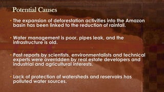 Potential Causes
• The expansion of deforestation activities into the Amazon
basin has been linked to the reduction of rainfall.
• Water management is poor, pipes leak, and the
infrastructure is old.
• Past reports by scientists, environmentalists and technical
experts were overridden by real estate developers and
industrial and agricultural interests.
• Lack of protection of watersheds and reservoirs has
polluted water sources.
 