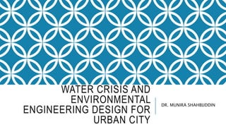 WATER CRISIS AND
ENVIRONMENTAL
ENGINEERING DESIGN FOR
URBAN CITY
DR. MUNIRA SHAHBUDDIN
 