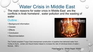 Water Crisis in Middle East
The main reasons for water crisis in Middle East are the
conflicts in Arab homeland , water pollution and the wasting of
water
Outline :
• Background information
• Causes
• Effects
• Conclusion
• Recommendation
The Turkish president Turgut Ozal championed construction of pipeline that delivered water from
Turkey to Syria , Jordan and Saudi Arabia helped to increase the rate of individual share of water (
Nichols , 1991)
Presentation by : Ghada Ragab 160462
 