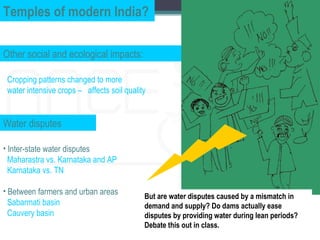Temples of modern India?

Other social and ecological impacts:

 Cropping patterns changed to more
 water intensive crops – affects soil quality


Water disputes

• Inter-state water disputes
  Maharastra vs. Karnataka and AP
  Karnataka vs. TN

• Between farmers and urban areas
                                            But are water disputes caused by a mismatch in
  Sabarmati basin                           demand and supply? Do dams actually ease
  Cauvery basin                             disputes by providing water during lean periods?
                                            Debate this out in class.
 