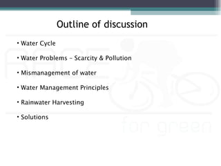 Outline of discussion
• Water Cycle

• Water Problems – Scarcity & Pollution

• Mismanagement of water

• Water Management Principles

• Rainwater Harvesting

• Solutions
 