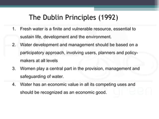 The Dublin Principles (1992)
1. Fresh water is a finite and vulnerable resource, essential to
    sustain life, development and the environment.
2. Water development and management should be based on a
    participatory approach, involving users, planners and policy-
    makers at all levels
3. Women play a central part in the provision, management and
    safeguarding of water.
4. Water has an economic value in all its competing uses and
    should be recognized as an economic good.
 