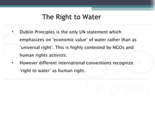 The Right to Water

•   Dublin Principles is the only UN statement which
    emphasizes on ‘economic value’ of water rather than as
    ‘universal right’. This is highly contested by NGOs and
    human rights activists.
•   However different international conventions recognize
    ‘right to water’ as human right.
 
