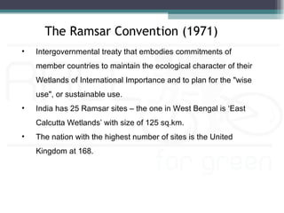 The Ramsar Convention (1971)
•   Intergovernmental treaty that embodies commitments of
    member countries to maintain the ecological character of their
    Wetlands of International Importance and to plan for the "wise
    use", or sustainable use.
•   India has 25 Ramsar sites – the one in West Bengal is ‘East
    Calcutta Wetlands’ with size of 125 sq.km.
•   The nation with the highest number of sites is the United
    Kingdom at 168.
 