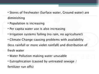 • Stores of freshwater (Surface water, Ground water) are
diminishing
• Population is increasing
• Per capita water use is also increasing
• Irrigation systems failing (no rain, no agriculture!)
• Climate Change causing problems with availability
(less rainfall or more violet rainfall) and distribution of
fresh water
• Water Pollution making water unusable
• Eutrophication (caused by untreated sewage /
fertilizer run offs)
 