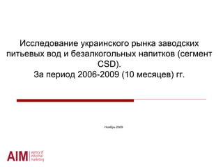 Исследование украинского рынка заводских
питьевых вод и безалкогольных напитков (сегмент
                     CSD).
      За период 2006-2009 (10 месяцев) гг.




                      Ноябрь 2009
 