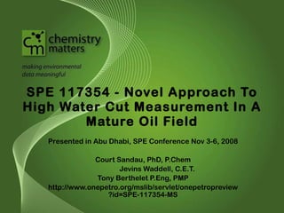 SPE 117354 - Novel Approach To High Water Cut Measurement In A Mature Oil Field Presented in Abu Dhabi, SPE Conference Nov 3-6, 2008 Court Sandau, PhD, P.Chem Jevins Waddell, C.E.T. Tony Berthelet P.Eng, PMP http://www.onepetro.org/mslib/servlet/onepetropreview?id=SPE-117354-MS 