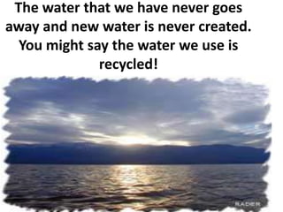 The water that we have never goes away and new water is never created. You might say the water we use is recycled!
