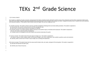 TEKs  2nd  Grade Science 112.4. Science, Grade 2.  (4)  A system is a collection of cycles, structures, and processes that interact. Students should understand a whole in terms of its components and how these components relate to each other and to the whole. All systems have basic properties that can be described in terms of space, time, energy, and matter. Change and constancy occur in systems and can be observed and measured as patterns. These patterns help to predict what will happen next and can change over time.  (1)  Scientific processes. The student conducts classroom and field investigations following home and school safety procedures. The student is expected to:    (A)  demonstrate safe practices during classroom and field investigations; and    (B)  learn how to use and conserve resources and dispose of materials.  (2)  Scientific processes. The student develops abilities necessary to do scientific inquiry in the field and the classroom. The student is expected to:      (B)  plan and conduct simple descriptive investigations;    (C)  compare results of investigations with what students and scientists know about the world;  (7)  Science concepts. The student knows that many types of change occur. The student is expected to:      (A)  observe, measure, record, analyze, predict, and illustrate changes in size, mass, temperature, color, position, quantity, sound, and movement;    (B)  identify, predict, and test uses of heat to cause change such as melting and evaporation;  (10)  Science concepts. The student knows that the natural world includes rocks, soil, water, and gases of the atmosphere. The student is expected to:    (A)  describe and illustrate the water cycle;     (B)  identify uses of natural resources.  