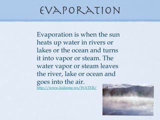 Evaporation Evaporation is when the sun heats up water in rivers or lakes or the ocean and turns it into vapor or steam. The water vapor or steam leaves the river, lake or ocean and goes into the air. http://www.kidzone.ws/WATER/   
